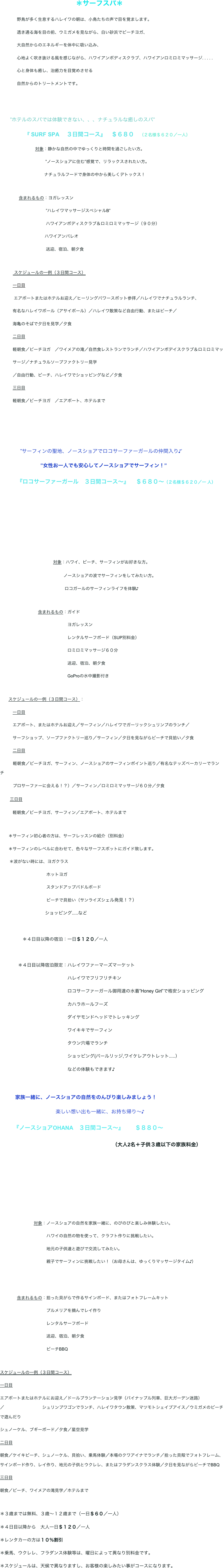 　　　　　　　　　　　　
　　　　　　　　　　　　　　　　　　＊サーフスパ＊
　　　　野鳥が多く生息するハレイワの朝は、小鳥たちの声で目を覚まします。
　　　　透き通る海を目の前、ウミガメを見ながら、白い砂浜でビーチヨガ、
　　　　大自然からのエネルギーを体中に吸い込み、
　　　　心地よく吹き抜ける風を感じながら、ハワイアンボディスクラブ、ハワイアンロミロミマッサージ. . . . .
　　　　心と身体も癒し、治癒力を目覚めさせる　　
　　　　自然からのトリートメントです。


　　”ホテルのスパでは体験できない、、、ナチュラルな癒しのスパ”
                     『 SURF SPA 　３日間コース』　＄６８０　（２名様＄６２０／一人）
                              対象：静かな自然の中でゆっくりと時間を過ごしたい方。
　　　                            ”ノースショアに住む”感覚で、リラックスされたい方。
　　                           　ナチュラルフードで身体の中から美しくデトックス！

                含まれるもの：ヨガレッスン
　　　　　　　              ”ハレイワマッサージスペシャルB”
　　　　　　　              ハワイアンボディスクラブ＆ロミロミマッサージ（９０分）
　　　　　　　             ハワイアンパレオ
　　　　　　              　送迎、宿泊、朝夕食

            スケジュールの一例（３日間コース）
　　　一日目
 　　　エアポートまたはホテルお迎え／ヒーリングパワースポット参拝／ハレイワでナチュラルランチ、
　　　有名なハレイワボール（アサイボール）／ハレイワ散策など自由行動、またはビーチ／
　　　海亀のそばで夕日を見学／夕食
　　　二日目
　　　軽朝食／ビーチヨガ　／ワイメアの滝／自然食レストランでランチ／ハワイアンボデイスクラブ＆ロミロミマッ
　　　サージ／ナチュラルソープファクトリー見学
　　　／自由行動、ビーチ、ハレイワでショッピングなど／夕食
　　　三日目
　　　軽朝食／ビーチヨガ　／エアポート、ホテルまで


　　　　
　　　　”サーフィンの聖地、ノースショアでロコサーファーガールの仲間入り♪’　
　　　　　　　　”女性お一人でも安心してノースショアでサーフィン！”
　　　『ロコサーファーガール　３日間コース〜』　＄６８０〜（２名様＄６２０／一 人）
　　　　　　　　　　　　　　　　　　　　　　　　　　　




                      　　　     対象：ハワイ、ビーチ、サーフィンがお好きな方。
　　　                  　　　　           ノースショアの波でサーフィンをしてみたい方。
　　                        　　　　      　ロコガールのサーフィンライフを体験♪

　　　　　　　　　含まれるもの：ガイド
　　　　　　　　　　　　　　　　ヨガレッスン
　　　　　　　　　　　　　　　　レンタルサーフボード（SUP別料金）
　　　　　　　　　　　　　　　　ロミロミマッサージ６０分
　　　　　　　　　　　　　　　　送迎、宿泊、朝夕食
　　　　　　　　　　　　　　　　GoProの水中撮影付き

　　スケジュールの一例（３日間コース）：
　　　一日目
　　　エアポート、またはホテルお迎え／サーフィン／ハレイワでガーリックシュリンプのランチ／
　　　サーフショップ、ソープファクトリー巡り／サーフィン／夕日を見ながらビーチで貝拾い／夕食
　　　二日目
           軽朝食／ビーチヨガ、サーフィン、ノースショアのサーフィンポイント巡り／有名なテッズベーカリーでランチ　                                               
           プロサーファーに会える！？）／サーフィン／ロミロミマッサージ６０分／夕食
       三日目
　　　軽朝食／ビーチヨガ、サーフィン／エアポート、ホテルまで

　　＊サーフィン初心者の方は、サーフレッスンの紹介（別料金）
　　＊サーフィンのレベルに合わせて、色々なサーフスポットにガイド致します。
        ＊波がない時には、ヨガクラス            　　　                                           
　　　　　　　　　　　ホットヨガ
　　　　　　　　　　　スタンドアップパドルボード　　　　　　　　                                         　
　　　　　　　　　　　ビーチで貝拾い（サンライズシェル発見！？）
　　　　　　　　　　ショッピング.....など　　                                        　
　
　　　　　＊４日目以降の宿泊：一日＄１２０／一人
　　　　
　　　　＊４日目以降宿泊限定：ハレイワファーマーズマーケット
　　　　　　　　　　　　　　　ハレイワでフリフリチキン　
　　　　　　　　　　　　　　　ロコサーファーガール御用達の水着”Honey Girl”で格安ショッピング
　　　　　　　　　　　　　　　カハラホールフーズ
　　　　　　　　　　　　　　　ダイヤモンドヘッドでトレッキング
　　　　　　　　　　　　　　　ワイキキでサーフィン
　　　　　　　　　　　　　　　タウン穴場でランチ　　
　　　　　　　　　　　　　　　ショッピング(パールリッジ,ワイケレアウトレット.....）
　　　　　　　　　　　　　　　などの体験もできます♪
　　　
　　　家族一緒に、ノースショアの自然をのんびり楽しみましょう！
　　　　　　　　　　　楽しい想い出も一緒に、お持ち帰り〜♪
　　『ノースショアOHANA　３日間コース〜』　　＄８８０〜
　　　　　　　　　　　　　　　　　　　　（大人2名＋子供３歳以下の家族料金）
　　　
　　　　　　　　　　　　　　　　　　　　　　　　　　　　　
　　　　　　　　　　　　　　　　　　　　　


　　　　　　　　対象：ノースショアの自然を家族一緒に、のびのびと楽しみ体験したい。
　　　　　　　　　　　ハワイの自然の物を使って、クラフト作りに挑戦したい。
　　　　　　　　　　　地元の子供達と遊びで交流してみたい。
　　　　　　　　　　　親子でサーフィンに挑戦したい！（お母さんは、ゆっくりマッサージタイム♪）
　　　　　　　　　　　

　　　　含まれるもの：拾った貝がらで作るサインボード、またはフォトフレームキット
　　　　　　　　　　　プルメリアを摘んでレイ作り
　　　　　　　　　　　レンタルサーフボード
　　　　　　　　　　　送迎、宿泊、朝夕食
　　　　　　　　　　　ビーチBBQ　

スケジュールの一例（３日間コース）
一日目
エアポートまたはホテルにお迎え／ドールプランテーション見学（パイナップル列車、巨大ガーデン迷路）／　　　　　　　　　シュリンプワゴンでランチ、ハレイワタウン散策、マツモトシェイブアイス／ウミガメのビーチで遊んだり
シュノーケル、ブギーボード／夕食／星空見学
二日目
朝食／ケイキビーチ、シュノーケル、貝拾い、乗馬体験／本場のクワアイナでランチ／拾った貝殻でフォトフレーム、サインボード作り、レイ作り、地元の子供とウクレレ、またはフラダンスクラス体験／夕日を見ながらビーチでBBQ
三日目
朝食／ビーチ、ワイメアの滝見学／ホテルまで

＊３歳までは無料、３歳〜１２歳まで（一日＄６０／一人）
＊４日目以降から　大人一日＄１２０／一人　
＊レンタカーの方は１０％割引
＊乗馬、ウクレレ、フラダンス体験等は、曜日によって異なり別料金です。
＊スケジュールは、天候で異なりますし、お客様の楽しみたい事がコースになります。
